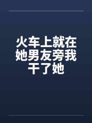 火车上就在她男友旁我干了她笔趣阁无弹窗封面