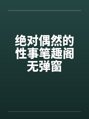绝对偶然的性事笔趣阁无弹窗