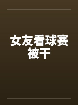女友看球赛被干by佚名笔趣阁无弹窗封面